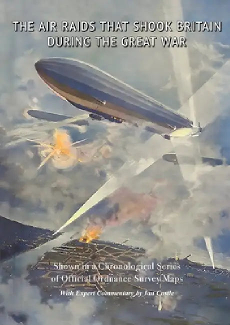 The Air Raids That Shook Britain During the Great War: Shown in a Chronological Series of Official Ordnance Survey Maps by Ian Castle