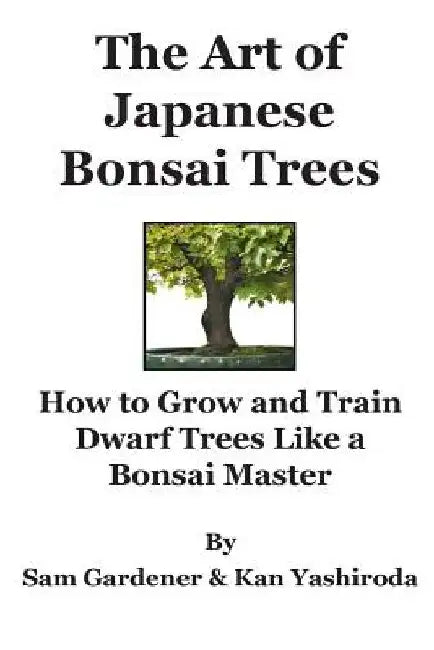 The Art of Japanese Bonsai Trees: How to Grow and Train Dwarf Trees like a Bonsai Master by Sam Gardener