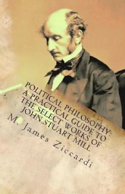 Political Philosophy: A Practical Guide to the Select Works of John Stuart Mill by M. James Ziccardi