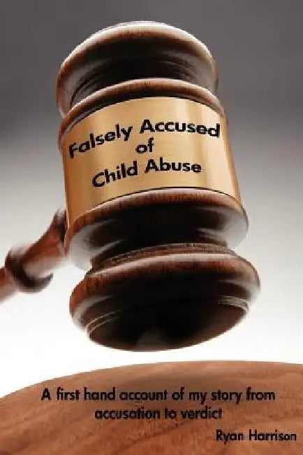 Falsely Accused of Child Abuse: A first hand account of my story from accusation to verdict by Ryan Harrison