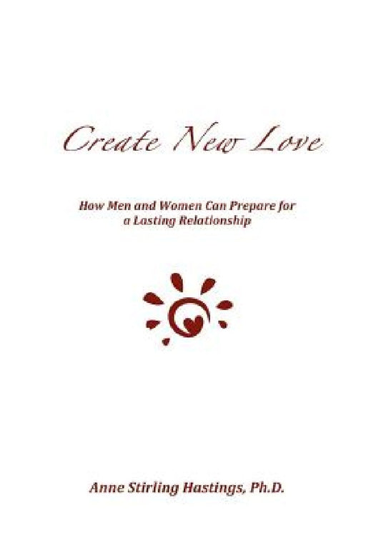 Create New Love: How Men and Women can Prepare for a Lasting Relationship by Anne Stirling Hastings Ph. D.