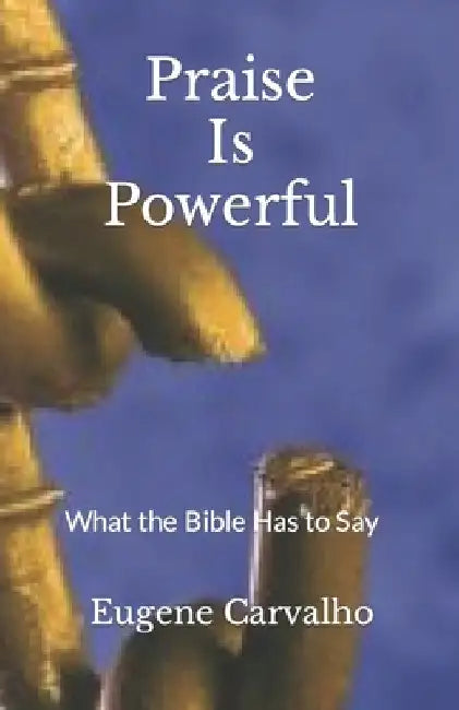 Praise Is Powerful: What the Bible Has to Say by Eugene Carvalho