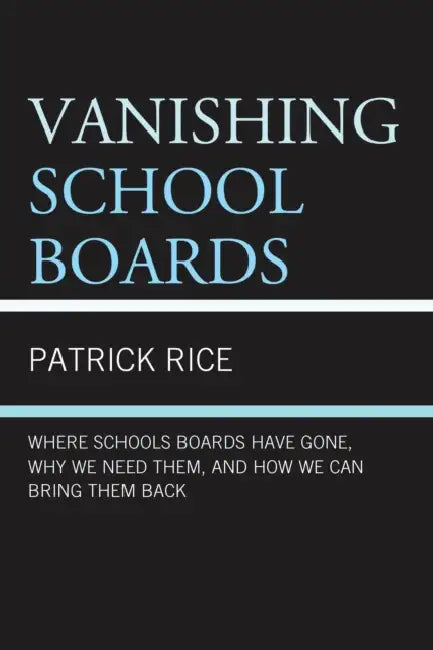 Vanishing School Boards: Where School Boards Have Gone, Why We Need Them, and How We Can Bring Them Back by Patrick Rice