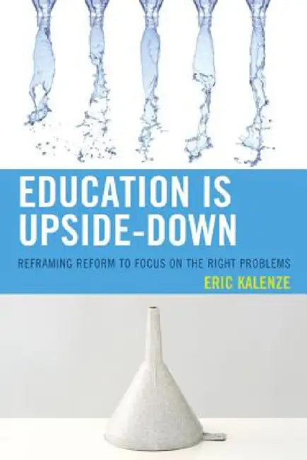 Education Is Upside-Down: Reframing Reform to Focus on the Right Problems by Eric Kalenze