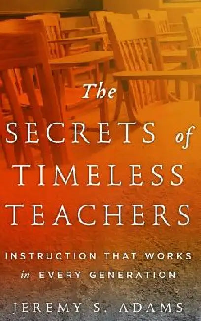 Secrets of Timeless Teachers: Instruction that Works in Every Generation by Jeremy S. Adams
