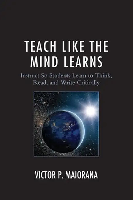 Teach Like the Mind Learns: Instruct So Students Learn to Think, Read, and Write Critically by Victor P. Maiorana