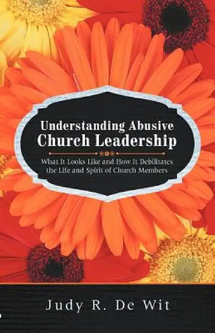 Understanding Abusive Church Leadership: What It Looks Like and How It Debilitates the Life and Spirit of Church Members by Judy R. De Wit