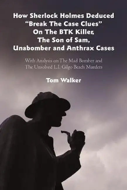 How Sherlock Holmes Deduced "Break the Case Clues" on the Btk Killer, the Son of Sam, Unabomber and Anthrax Cases: With Analysis on the Mad Bomber and by Tom Walker