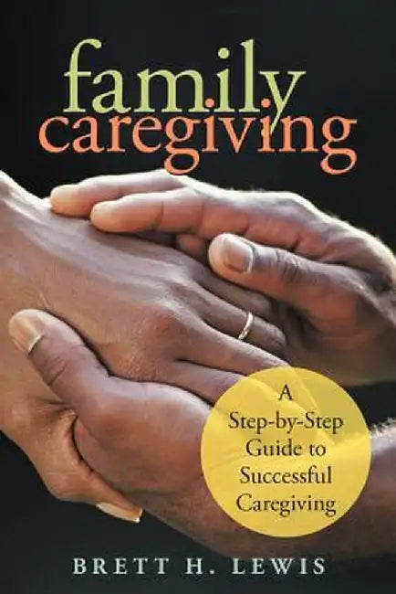 Family Caregiving: A Step-By-Step Guide to Successful Caregiving by Brett H. Lewis