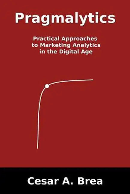 Pragmalytics: Practical Approaches to Marketing Analytics in the Digital Age by Cesar A. Brea