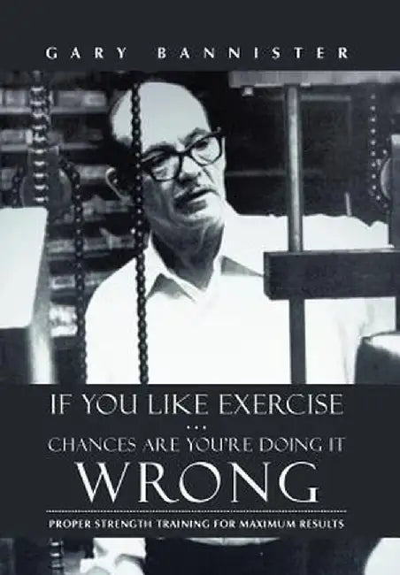 If You Like Exercise ... Chances Are You're Doing It Wrong: Proper Strength Training for Maximum Results by Gary Bannister