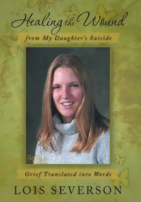 Healing the Wound from My Daughter's Suicide: Grief Translated Into Words by Lois Severson