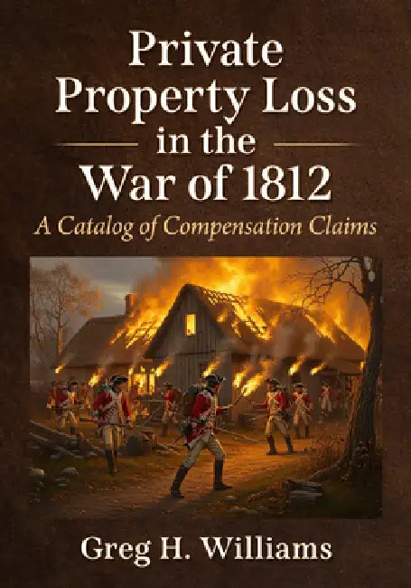 Private Property Loss in the War of 1812: A Catalog of Compensation Claims by Greg H. Williams