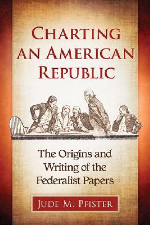Charting an American Republic: The Origins and Writing of the Federalist Papers by Jude M. Pfister
