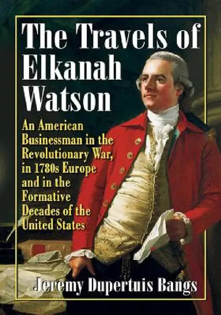 The Travels of Elkanah Watson: An American Businessman in the Revolutionary War, in 1780s Europe and in the Formative Decades of the United States by Jeremy Dupertuis Bangs