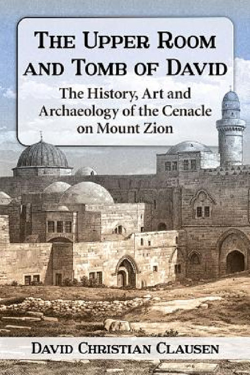 The Upper Room and Tomb of David: The History, Art and Archaeology of the Cenacle on Mount Zion by David Christian Clausen