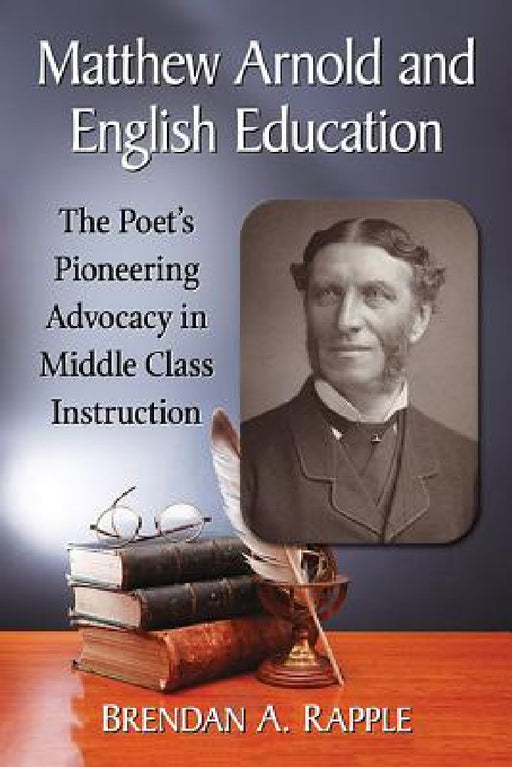 Matthew Arnold and English Education: The Poet's Pioneering Advocacy in Middle Class Instruction by Brendan A. Rapple