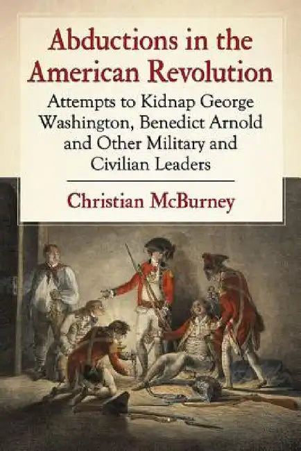 Abductions in the American Revolution: Attempts to Kidnap George Washington, Benedict Arnold and Other Military and Civilian Leaders by Christian McBurney