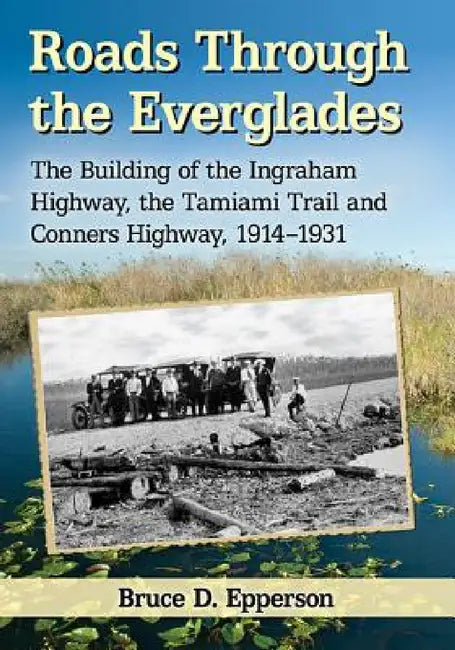 Roads Through the Everglades: The Building of the Ingraham Highway, the Tamiami Trail and Conners Highway, 1914-1931 by Bruce D. Epperson