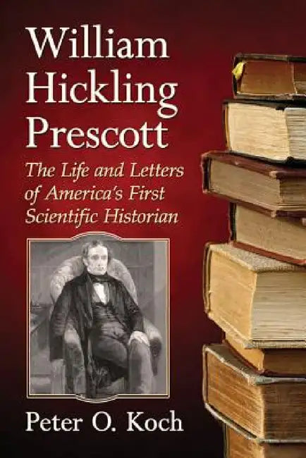 William Hickling Prescott: The Life and Letters of America's First Scientific Historian by Peter O. Koch
