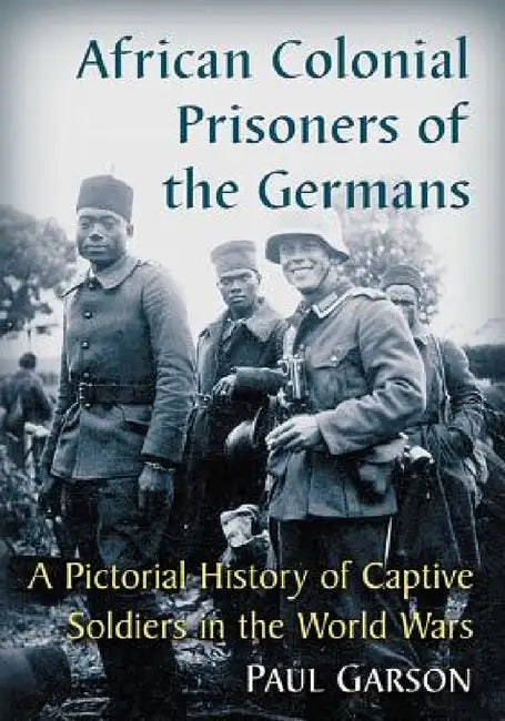 African Colonial Prisoners of the Germans: A Pictorial History of Captive Soldiers in the World Wars by Paul Garson