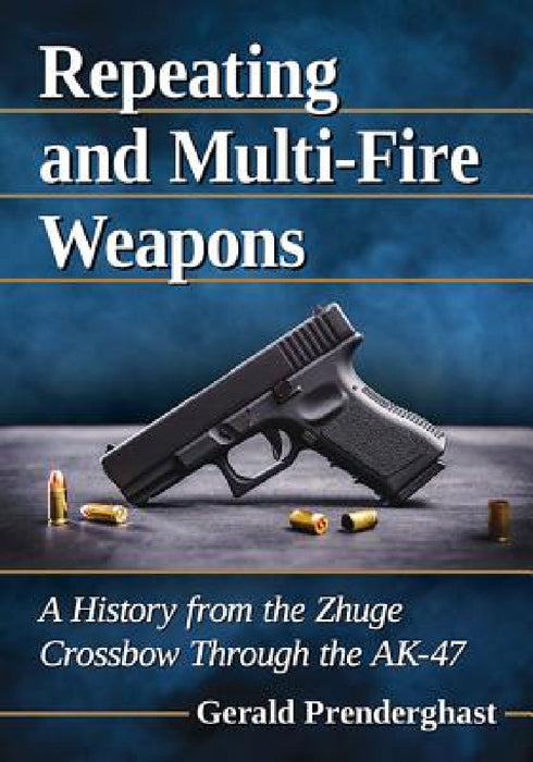Repeating and Multi-Fire Weapons: A History from the Zhuge Crossbow Through the AK-47 by Gerald Prenderghast