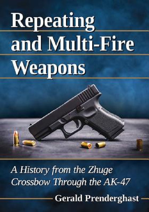 Repeating and Multi-Fire Weapons: A History from the Zhuge Crossbow Through the AK-47 by Gerald Prenderghast