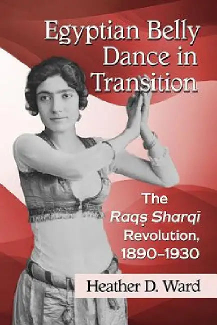 Egyptian Belly Dance in Transition: The Raqs Sharqi Revolution, 1890-1930 by Heather D. Ward