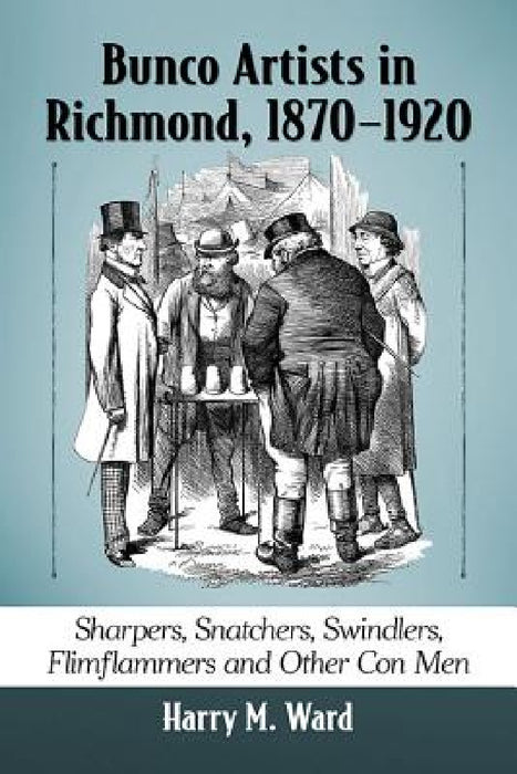 Bunco Artists in Richmond, 1870-1920: Sharpers, Snatchers, Swindlers, Flimflammers and Other Con Men by Harry M. Ward