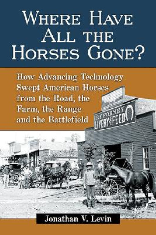 Where Have All the Horses Gone?: How Advancing Technology Swept American Horses from the Road, the Farm, the Range and the Battlefield by Jonathan V. Levin