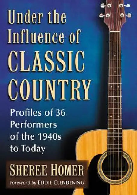 Under the Influence of Classic Country: Profiles of 36 Performers of the 1940s to Today by Sheree Homer