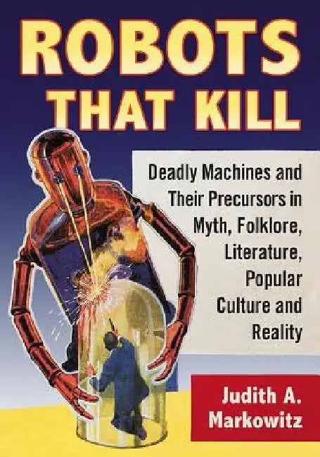 Robots That Kill: Deadly Machines and Their Precursors in Myth, Folklore, Literature, Popular Culture and Reality by Judith A. Markowitz