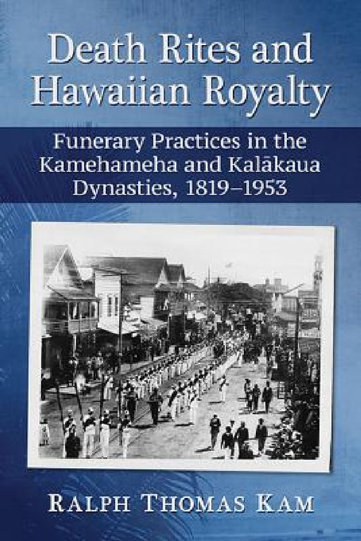 Death Rites and Hawaiian Royalty: Funerary Practices in the Kamehameha and Kalakaua Dynasties, 1819-1953 by Ralph Thomas Kam