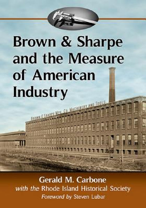 Brown & Sharpe and the Measure of American Industry: Making the Precision Machine Tools That Enabled Manufacturing, 1833-2001 by Gerald M. Carbone, Rhode Island Historical Society