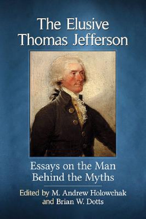 The Elusive Thomas Jefferson: Essays on the Man Behind the Myths by M. Andrew Holowchak, Brian W. Dotts