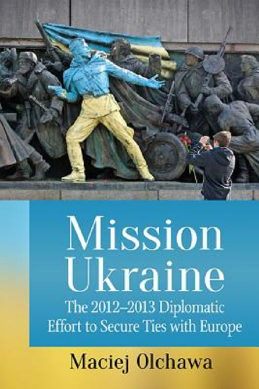 Mission Ukraine: The 2012-2013 Diplomatic Effort to Secure Ties with Europe by Maciej Olchawa