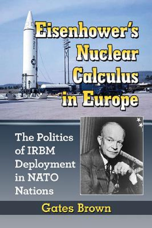 Eisenhower's Nuclear Calculus in Europe: The Politics of IRBM Deployment in NATO Nations by Gates Brown