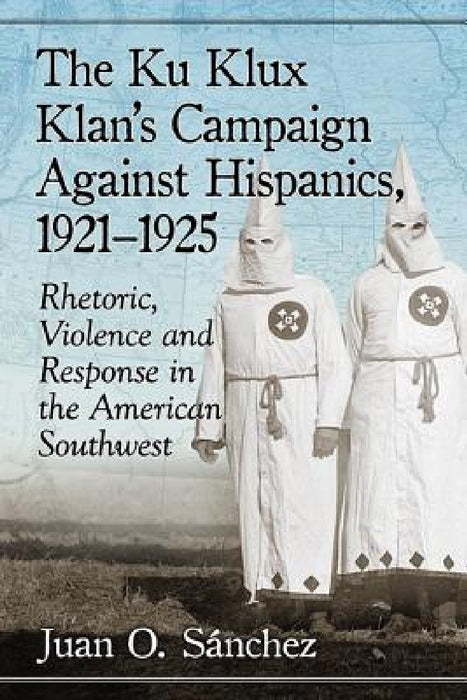The Ku Klux Klan's Campaign Against Hispanics, 1921-1925: Rhetoric, Violence and Response in the American Southwest by Juan O. Sánchez