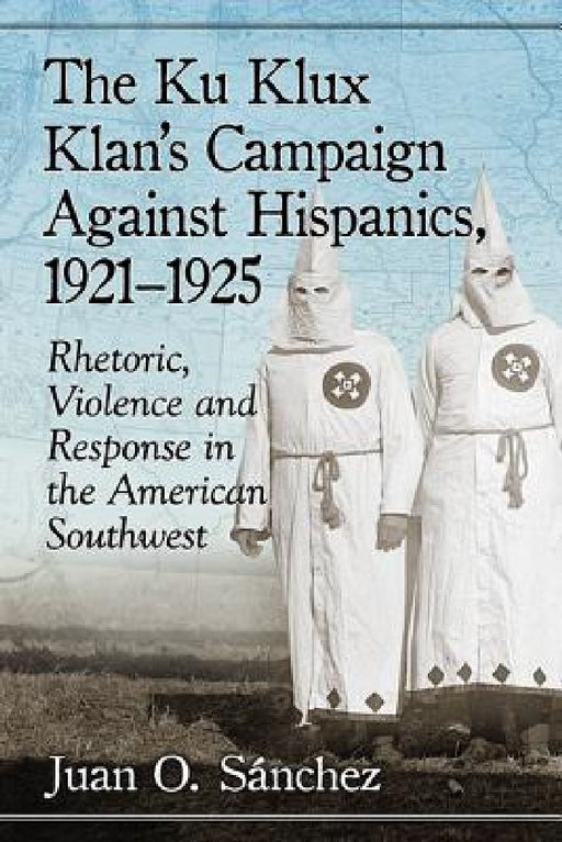 The Ku Klux Klan's Campaign Against Hispanics, 1921-1925: Rhetoric, Violence and Response in the American Southwest by Juan O. Sánchez