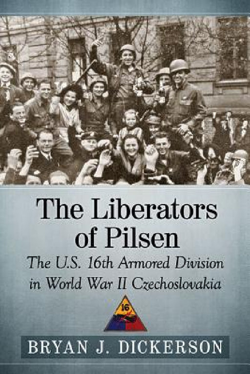 The Liberators of Pilsen: The U.S. 16th Armored Division in World War II Czechoslovakia by Bryan J. Dickerson
