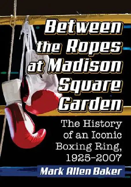 Between the Ropes at Madison Square Garden: The History of an Iconic Boxing Ring, 1925-2007 by Mark Allen Baker