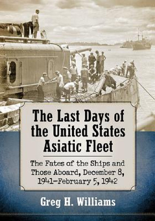 The Last Days of the United States Asiatic Fleet: The Fates of the Ships and Those Aboard, December 8, 1941-February 5, 1942 by Greg H. Williams