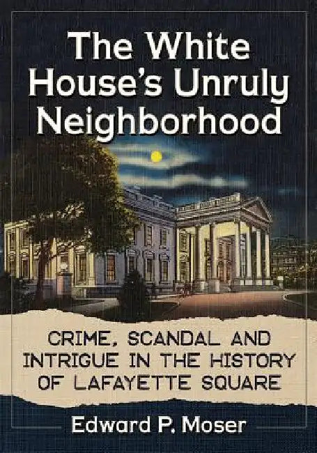 The White House's Unruly Neighborhood: Crime, Scandal and Intrigue in the History of Lafayette Square by Edward P. Moser