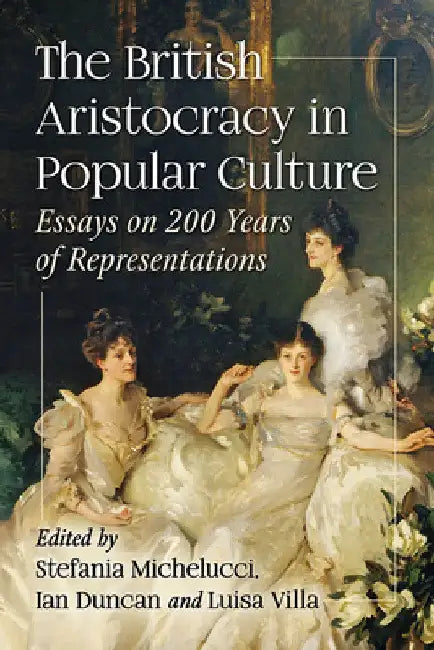 The British Aristocracy in Popular Culture: Essays on 200 Years of Representations by Stefania Michelucci