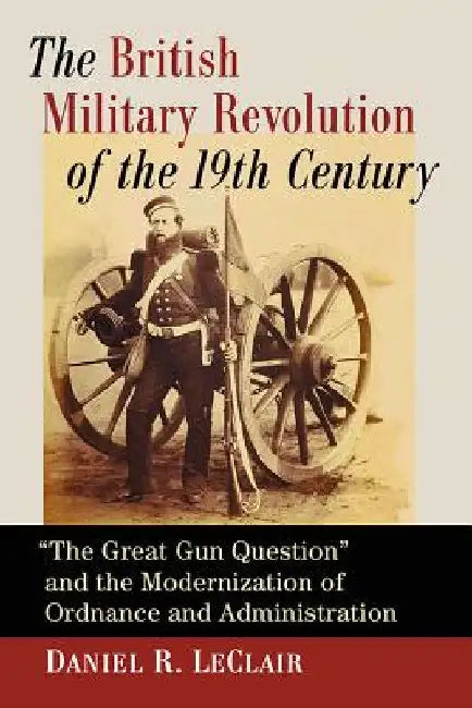 The British Military Revolution of the 19th Century: "The Great Gun Question" and the Modernization of Ordnance and Administration by Daniel R. LeClair