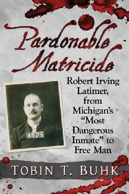 Pardonable Matricide: Robert Irving Latimer, from Michigan's "Most Dangerous Inmate" to Free Man by Tobin T. Buhk