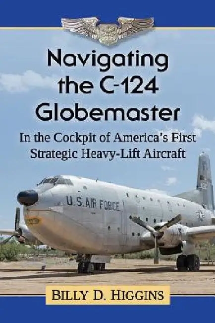 Navigating the C-124 Globemaster: In the Cockpit of America's First Strategic Heavy-Lift Aircraft by Billy D. Higgins
