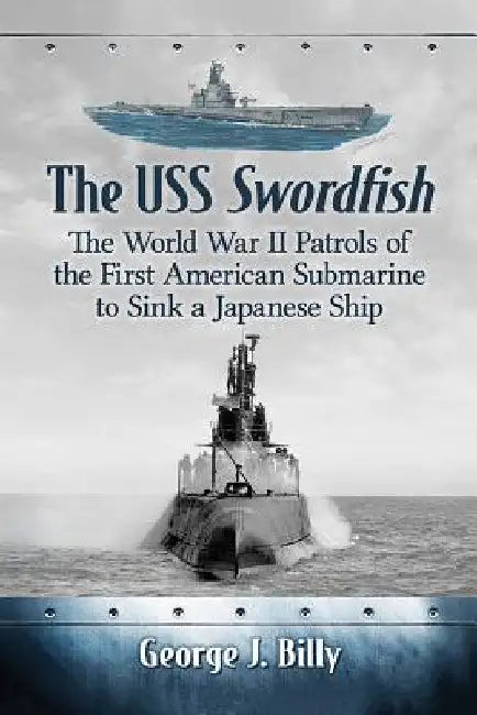 The USS Swordfish: The World War II Patrols of the First American Submarine to Sink a Japanese Ship by George J. Billy
