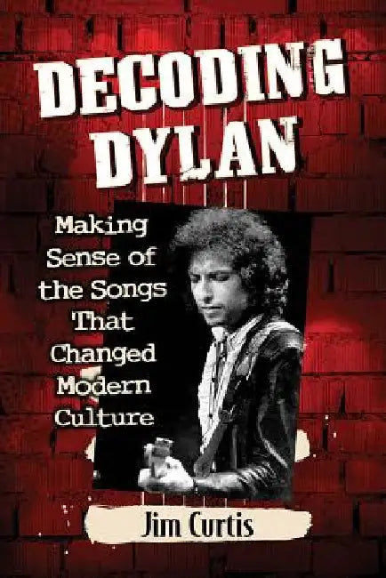 Decoding Dylan: Making Sense of the Songs That Changed Modern Culture by Jim Curtis