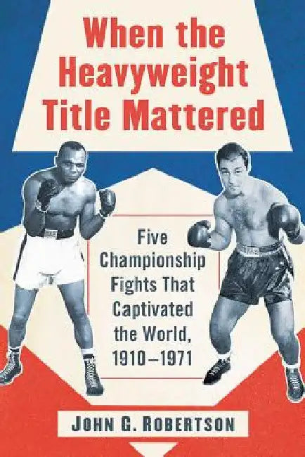 When the Heavyweight Title Mattered: Five Championship Fights That Captivated the World, 1910-1971 by John G. Robertson